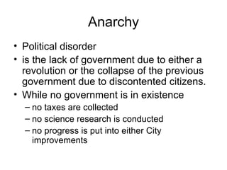 Anarchy Political disorder is the lack of government due to either a revolution or the collapse of the previous government due to discontented citizens. While no government is in existence  no taxes are collected  no science research is conducted no progress is put into either City improvements  