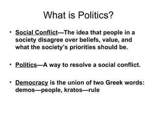 What is Politics? Social Conflict —The idea that people in a society disagree over beliefs, value, and what the society’s priorities should be.   Politics —A way to resolve a social conflict. Democracy  is the union of two Greek words:  demos—people, kratos—rule 
