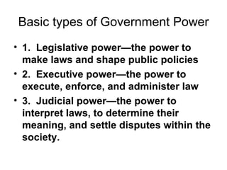 Basic types of Government Power 1.  Legislative power—the power to make laws and shape public policies 2.  Executive power—the power to execute, enforce, and administer law 3.  Judicial power—the power to interpret laws, to determine their meaning, and settle disputes within the society. 