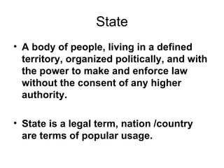 State A body of people, living in a defined territory, organized politically, and with the power to make and enforce law without the consent of any higher authority.   State is a legal term, nation /country are terms of popular usage. 