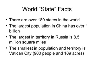 World “State” Facts There are over 180 states in the world  The largest population in China has over 1 billion The largest in territory in Russia is 8.5 million square miles The smallest in population and territory is Vatican City (900 people and 109 acres) 
