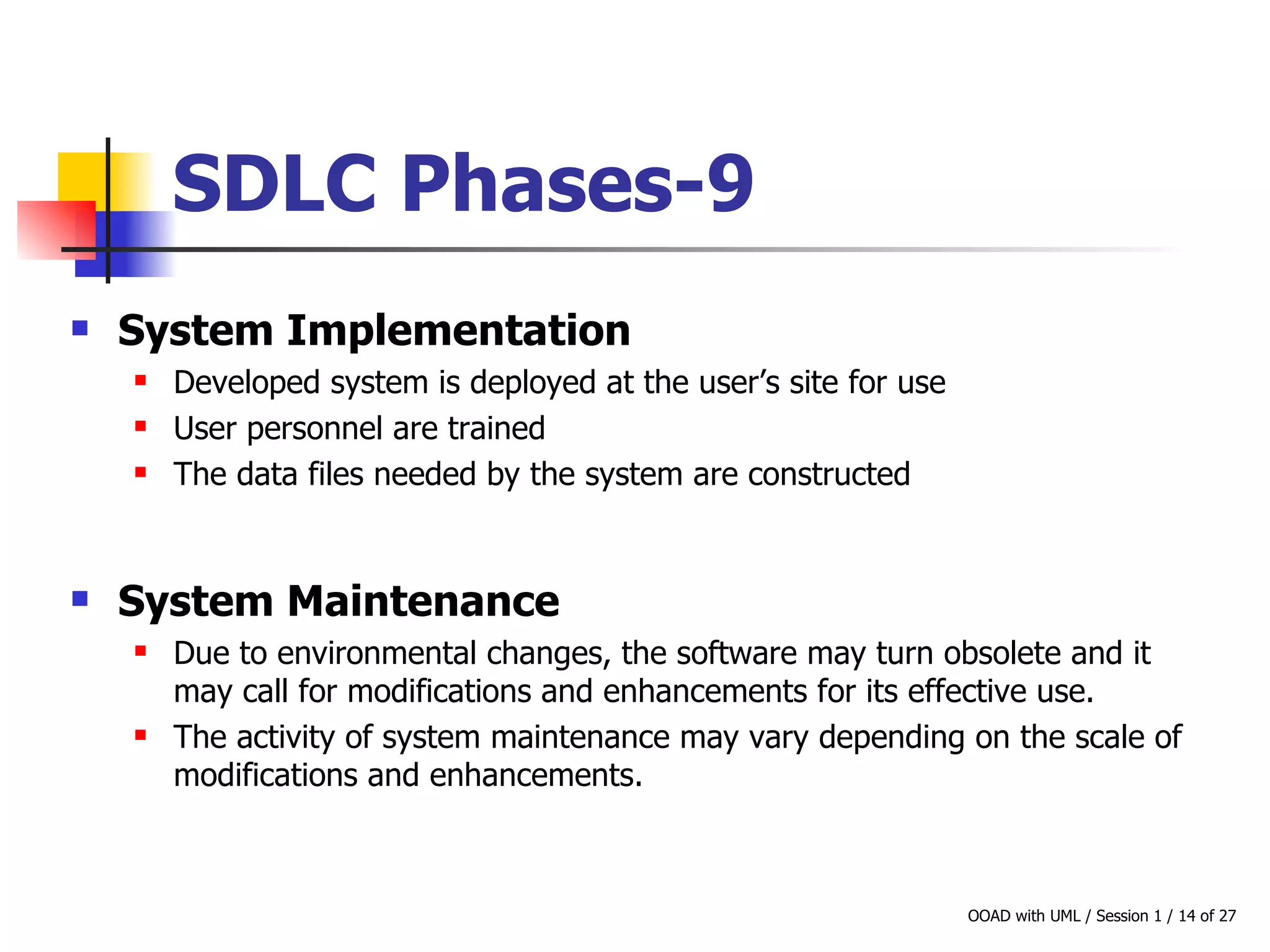 SDLC Phases-9 System Implementation Developed system is deployed at the user’s site for use User personnel are trained The data files needed by the system are constructed  System Maintenance Due to environmental changes, the software may turn obsolete and it may call for modifications and enhancements for its effective use. The activity of system maintenance may vary depending on the scale of modifications and enhancements. 
