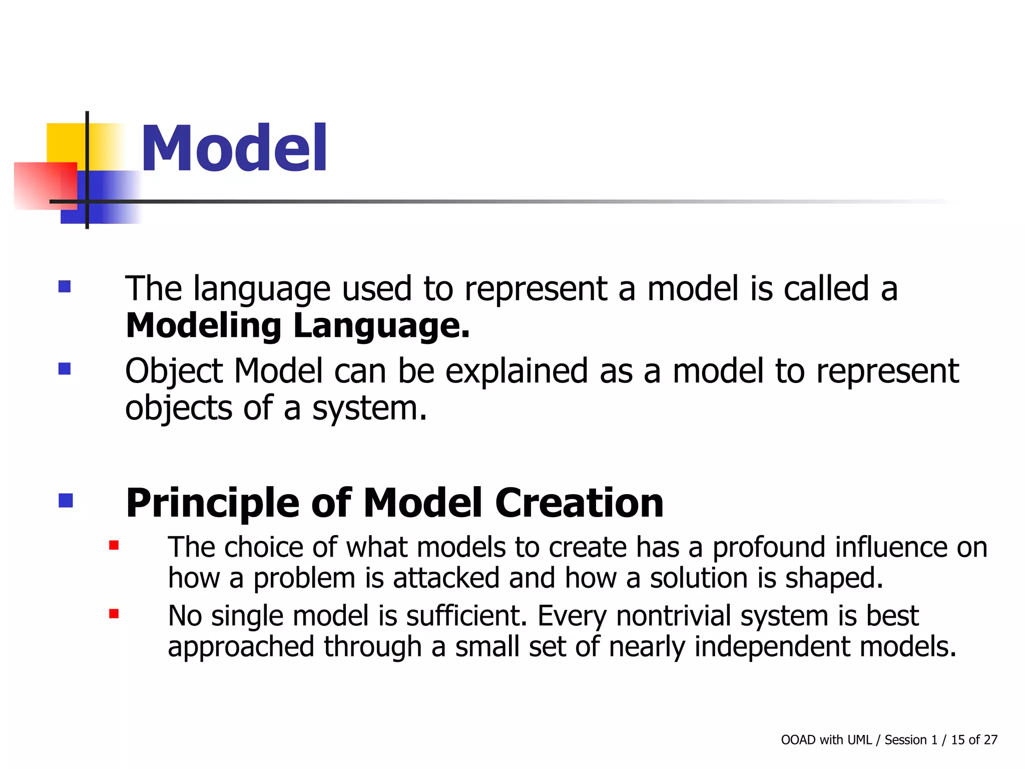 Model The language used to represent a model is called a  Modeling Language. Object Model can be explained as a model to represent objects of a system. Principle of Model Creation The choice of what models to create has a profound influence on how a problem is attacked and how a solution is shaped.  No single model is sufficient. Every nontrivial system is best approached through a small set of nearly independent models. 