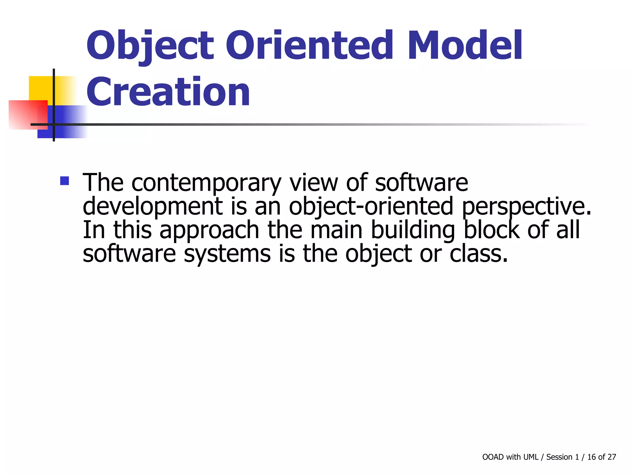 Object Oriented Model Creation   The contemporary view of software  development is an object-oriented perspective. In this approach the main building block of all software systems is the object or class.  