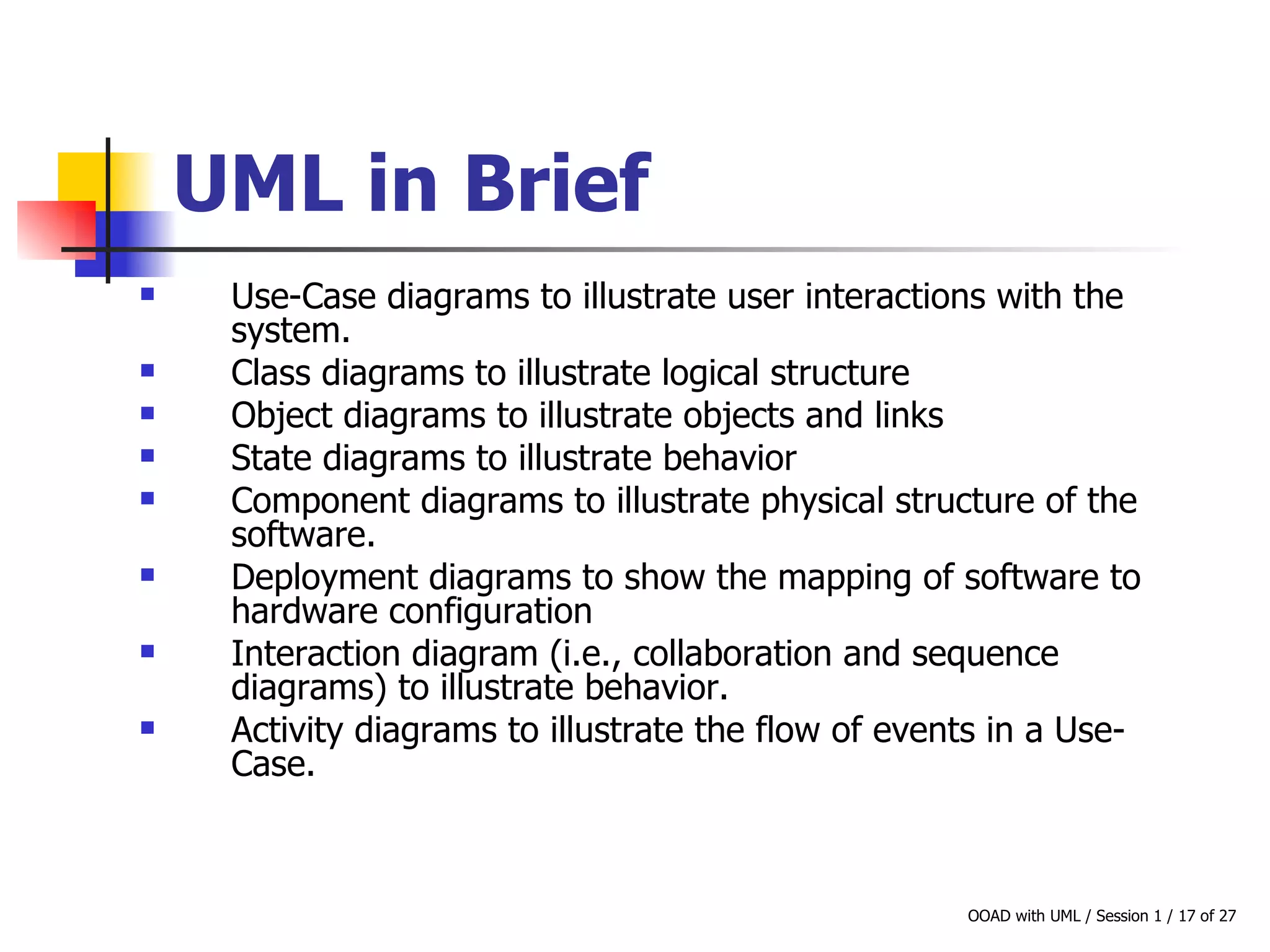 UML in Brief   Use-Case diagrams to illustrate user interactions with the system. Class diagrams to illustrate logical structure Object diagrams to illustrate objects and links State diagrams to illustrate behavior Component diagrams to illustrate physical structure of the software. Deployment diagrams to show the mapping of software to hardware configuration Interaction diagram (i.e., collaboration and sequence diagrams) to illustrate behavior. Activity diagrams to illustrate the flow of events in a Use-Case. 