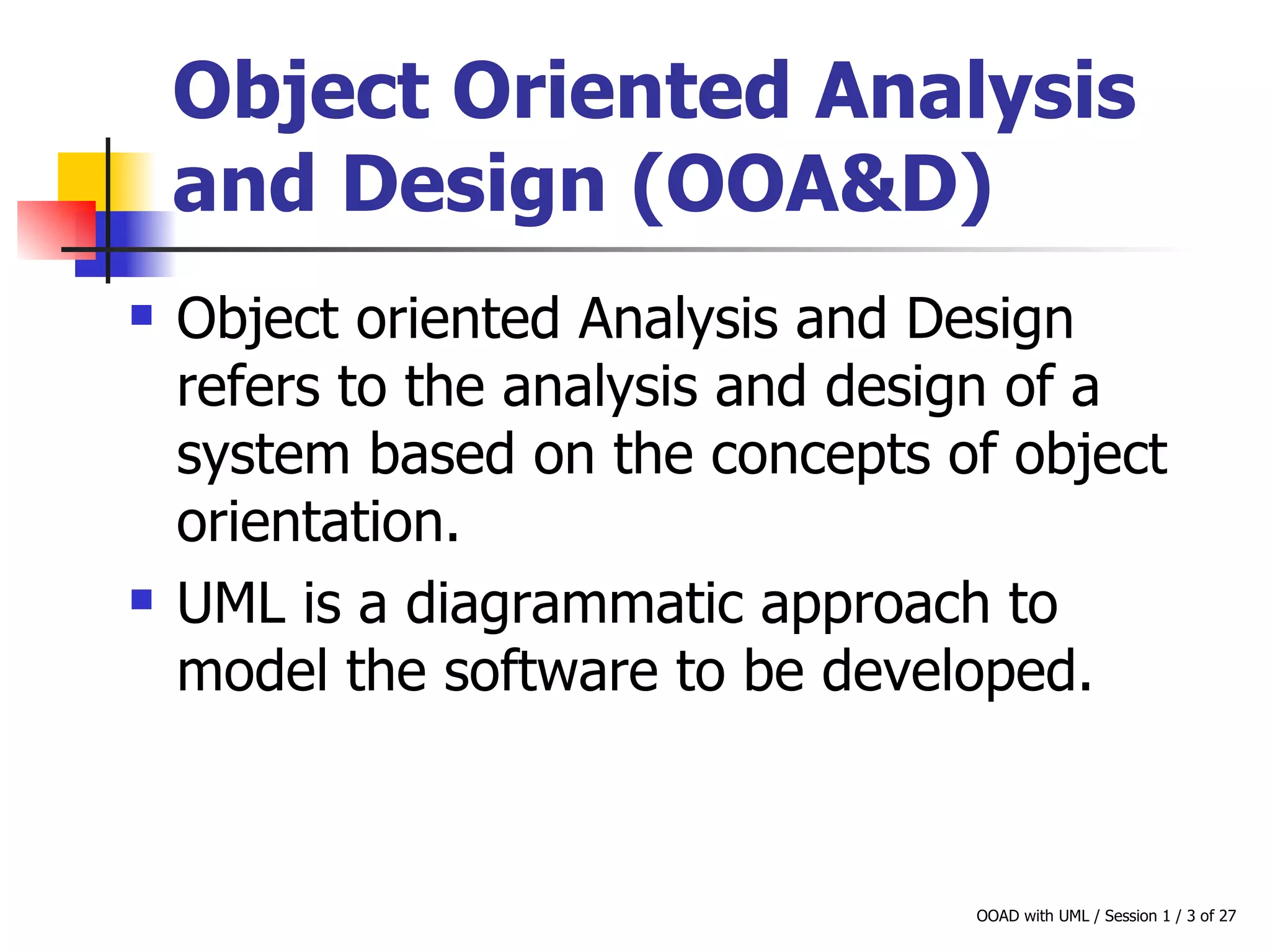 Object Oriented Analysis and Design (OOA&D)   Object oriented Analysis and Design refers to the analysis and design of a system based on the concepts of object orientation.  UML is a diagrammatic approach to model the software to be developed.  