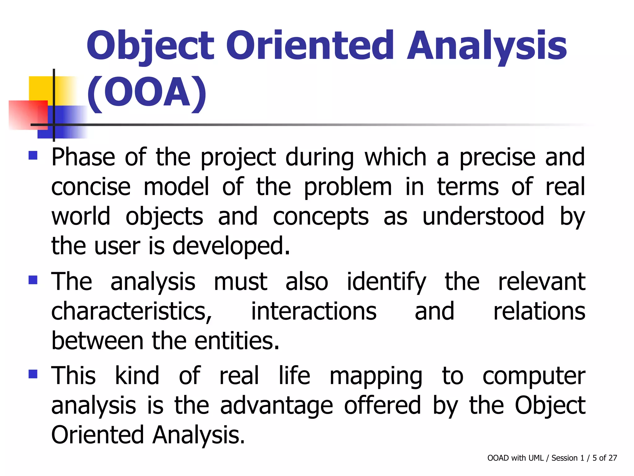 Object Oriented Analysis (OOA)   Phase of the project during which a precise and concise model of the problem in terms of real world objects and concepts as understood by the user is developed. The analysis must also identify the relevant characteristics, interactions and relations between the entities.  This kind of real life mapping to computer analysis is the advantage offered by the Object Oriented Analysis . 