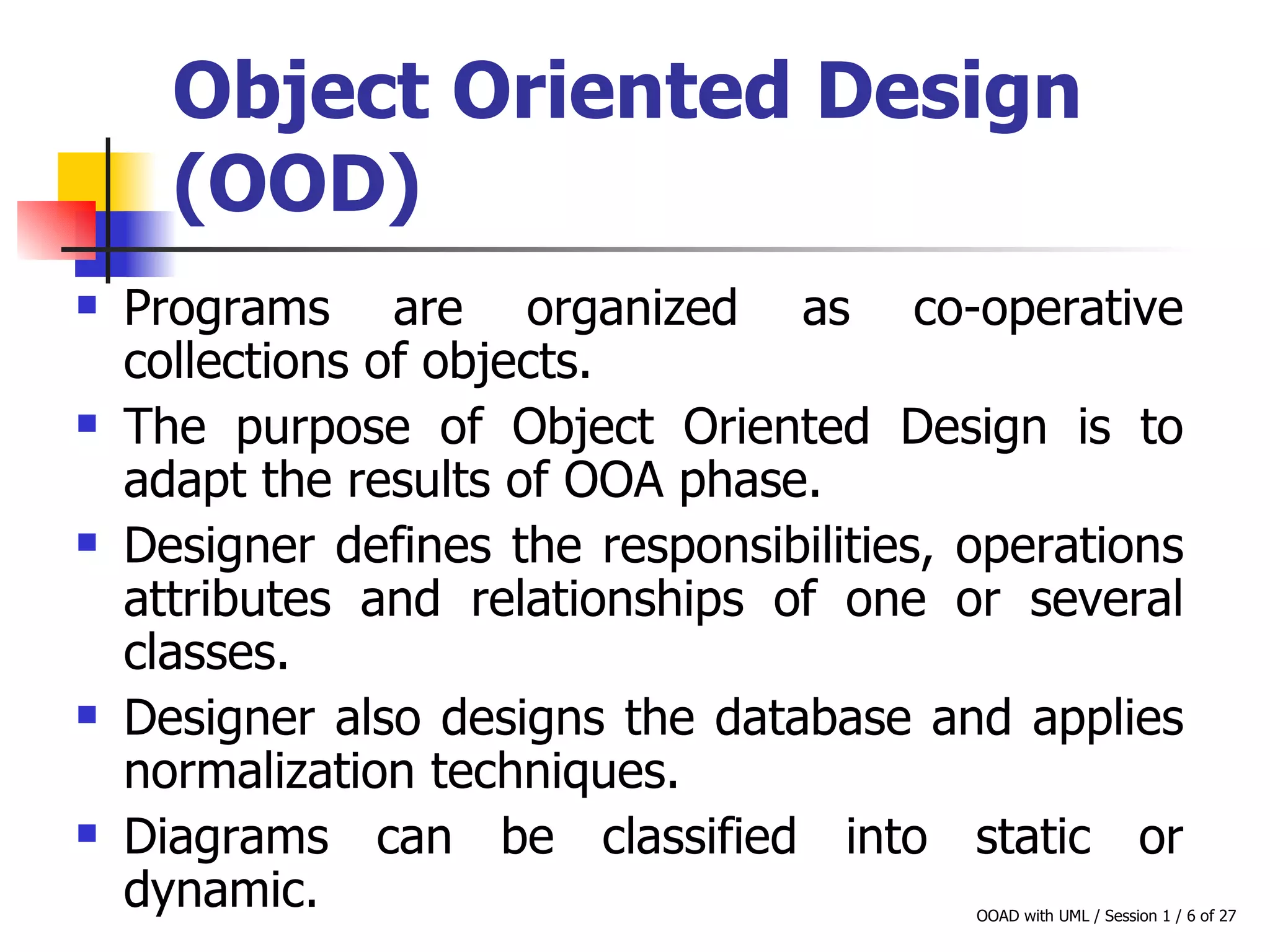 Object Oriented Design (OOD)   Programs are organized as co-operative collections of objects. The purpose of Object Oriented Design is to adapt the results of OOA phase. Designer defines the responsibilities, operations attributes and relationships of one or several classes. Designer also designs the database and applies normalization techniques.  Diagrams can be classified into static or dynamic. 