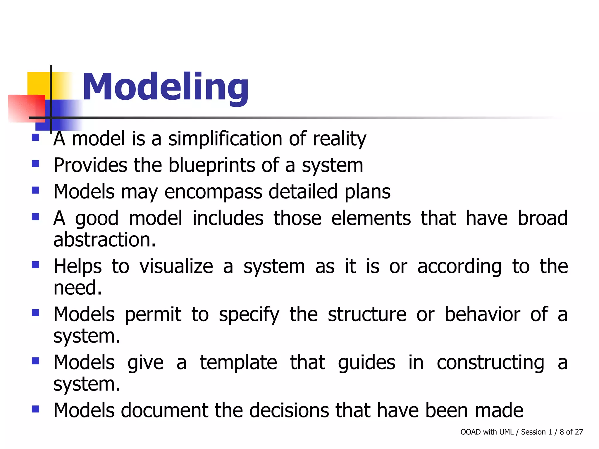 Modeling A model is a simplification of reality Provides the blueprints of a system Models may encompass detailed plans A good model includes those elements that have broad abstraction.  Helps to visualize a system as it is or according to the need. Models permit to specify the structure or behavior of a system. Models give a template that guides in constructing a system. Models document the decisions that have been made 