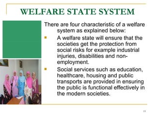 WELFARE STATE SYSTEM There are four characteristic of a welfare system as explained below: A welfare state will ensure that the societies get the protection from social risks for example industrial injuries, disabilities and non-employment. Social services such as education, healthcare, housing and public transports are provided in ensuring the public is functional effectively in the modern societies.  