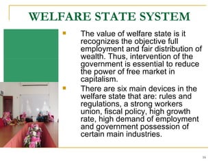 WELFARE STATE SYSTEM The value of welfare state is it recognizes the objective full employment and fair distribution of wealth. Thus, intervention of the government is essential to reduce the power of free market in capitalism. There are six main devices in the welfare state that are: rules and regulations, a strong workers union, fiscal policy, high growth rate, high demand of employment and government possession of certain main industries.  