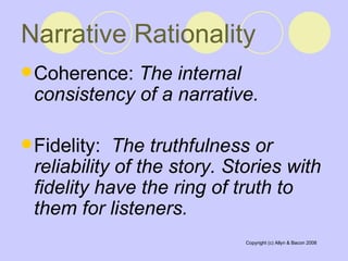 Narrative Rationality Coherence:  The internal consistency of a narrative. Fidelity:  The truthfulness or reliability of the story. Stories with fidelity have the ring of truth to them for listeners. 