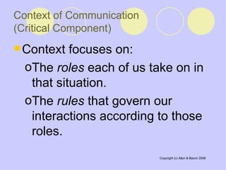 Context of Communication  (Critical Component) Context focuses on:  The  roles  each of us take on in that situation. The  rules  that govern our interactions according to those roles.  