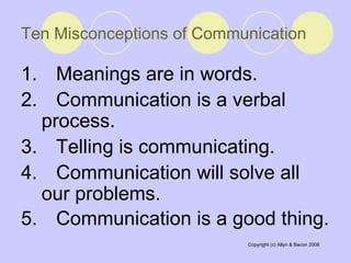 Ten Misconceptions of Communication 1.  Meanings are in words.  2.  Communication is a verbal process.  3.  Telling is communicating.  4.  Communication will solve all our problems. 5.  Communication is a good thing.   