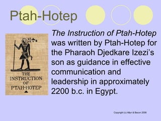 Ptah-Hotep  The Instruction of Ptah-Hotep  was written by Ptah-Hotep for the Pharaoh Djedkare Izezi’s son as guidance in effective communication and leadership in approximately 2200 b.c. in Egypt.  