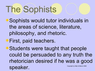 The Sophists   Sophists would tutor individuals in the areas of science, literature, philosophy, and rhetoric.  First, paid teachers.  Students were taught that people could be persuaded to any truth the rhetorician desired if he was a good speaker.  