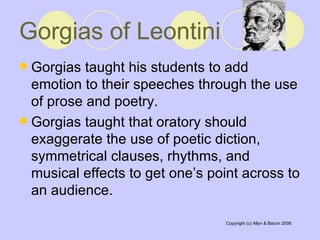 Gorgias of Leontini   Gorgias taught his students to add emotion to their speeches through the use of prose and poetry.  Gorgias taught that oratory should exaggerate the use of poetic diction, symmetrical clauses, rhythms, and musical effects to get one’s point across to an audience.  
