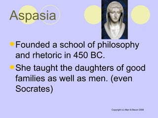 Aspasia   Founded a school of philosophy and rhetoric in 450 BC.  She taught the daughters of good families as well as men. (even Socrates)  