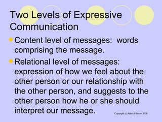 Two Levels of Expressive Communication Content level of messages:  words comprising the message. Relational level of messages:  expression of how we feel about the other person or our relationship with the other person, and suggests to the other person how he or she should interpret our message.  