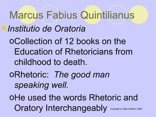 Marcus Fabius Quintilianus   Institutio de Oratoria   Collection of 12 books on the Education of Rhetoricians from childhood to death.  Rhetoric:  The good man speaking well.   He used the words Rhetoric and Oratory Interchangeably  
