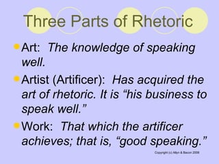 Three Parts of Rhetoric   Art:  The knowledge of speaking well.   Artist (Artificer):  Has acquired the art of rhetoric. It is “his business to speak well.”   Work:  That which the artificer achieves; that is, “good speaking.”   