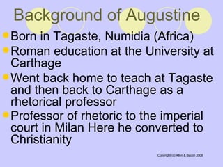 Background of Augustine Born in Tagaste, Numidia (Africa)  Roman education at the University at Carthage  Went back home to teach at Tagaste and then back to Carthage as a rhetorical professor  Professor of rhetoric to the imperial court in Milan Here he converted to Christianity   
