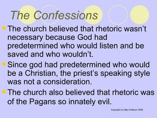 The Confessions The church believed that rhetoric wasn’t necessary because God had predetermined who would listen and be saved and who wouldn’t.  Since god had predetermined who would be a Christian, the priest’s speaking style was not a consideration.  The church also believed that rhetoric was of the Pagans so innately evil.   