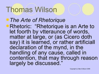 Thomas Wilson   The Arte of Rhetorique   Rhetoric:  “Rhetorique is an Arte to let foorth by vtteraunce of words, matter at large, or (as Cicero doth say) it is learned, or rather artificiall declaration of the mynd, in the handling of any cause, called in contention, that may through reason largely be discussed.”   