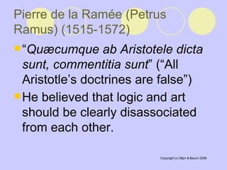 Pierre de la Ramée (Petrus Ramus) (1515-1572)   “ Quæcumque ab Aristotele dicta sunt, commentitia sunt ” (“All Aristotle’s doctrines are false”)  He believed that logic and art should be clearly disassociated from each other.   