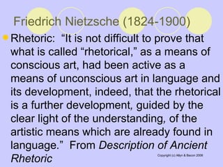 Friedrich Nietzsche (1824-1900)   Rhetoric:  “It is not difficult to prove that what is called “rhetorical,” as a means of conscious art, had been active as a means of unconscious art in language and its development, indeed, that the rhetorical is a further development ,  guided by the clear light of the understanding ,  of   the artistic means which are already found in language . ”  From  Description of Ancient Rhetoric 