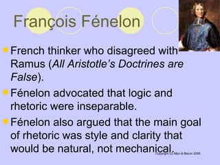 François Fénelon   French thinker who disagreed with Ramus ( All Aristotle’s Doctrines are False ).  Fénelon advocated that logic and rhetoric were inseparable.  Fénelon also argued that the main goal of rhetoric was style and clarity that would be natural, not mechanical.  