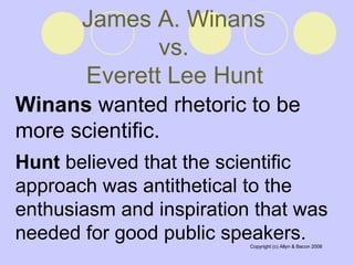 James A. Winans  vs.  Everett Lee Hunt   Winans  wanted rhetoric to be more scientific.  Hunt  believed that the scientific approach was antithetical to the enthusiasm and inspiration that was needed for good public speakers.  