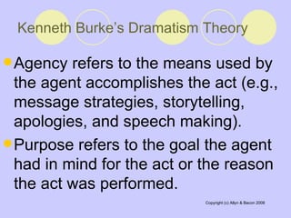 Kenneth Burke’s Dramatism Theory   Agency refers to the means used by the agent accomplishes the act (e.g., message strategies, storytelling, apologies, and speech making).  Purpose refers to the goal the agent had in mind for the act or the reason the act was performed.  