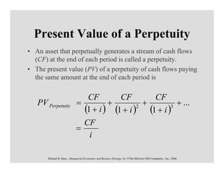 Present Value of a Perpetuity
• An asset that perpetually generates a stream of cash flows
  (CF) at the end of each period is called a perpetuity.
• The present value (PV) of a perpetuity of cash flows paying
  the same amount at the end of each period is


                                CF        CF        CF
   PV Perpetuity             =         +          +        + ...
                               (1 + i ) (1 + i ) (1 + i )
                                                2        3


                               CF
                             =
                                 i

       Michael R. Baye, Managerial Economics and Business Strategy, 5e. ©The McGraw-Hill Companies, Inc., 2006
 