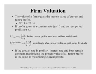 Firm Valuation
  • The value of a firm equals the present value of current and
    future profits.
          PV = Σ πt / (1 + i)t
  • If profits grow at a constant rate (g < i) and current period
    profits are πο:
                1+ i
PVFirm = π 0           before current profits have been paid out as dividends;
               i−g
                      1+ g
PVFirm Dividend = π 0
   Ex −
                            immediately after current profits are paid out as dividends.
                      i−g

  • If the growth rate in profits < interest rate and both remain
    constant, maximizing the present value of all future profits
    is the same as maximizing current profits.


               Michael R. Baye, Managerial Economics and Business Strategy, 5e. ©The McGraw-Hill Companies, Inc., 2006
 