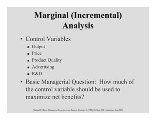 Marginal (Incremental)
           Analysis
• Control Variables
    Output
    Price
    Product Quality
    Advertising
    R&D
• Basic Managerial Question: How much of
  the control variable should be used to
  maximize net benefits?
    Michael R. Baye, Managerial Economics and Business Strategy, 5e. ©The McGraw-Hill Companies, Inc., 2006
 