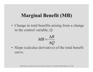 Marginal Benefit (MB)
• Change in total benefits arising from a change
  in the control variable, Q:
                                             ∆B
                                        MB =
                                             ∆Q
• Slope (calculus derivative) of the total benefit
  curve.


     Michael R. Baye, Managerial Economics and Business Strategy, 5e. ©The McGraw-Hill Companies, Inc., 2006
 
