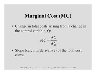 Marginal Cost (MC)
• Change in total costs arising from a change in
  the control variable, Q:
                                              ∆C
                                         MC =
                                              ∆Q
• Slope (calculus derivative) of the total cost
  curve


     Michael R. Baye, Managerial Economics and Business Strategy, 5e. ©The McGraw-Hill Companies, Inc., 2006
 