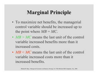 Marginal Principle
• To maximize net benefits, the managerial
  control variable should be increased up to
  the point where MB = MC.
• MB > MC means the last unit of the control
  variable increased benefits more than it
  increased costs.
• MB < MC means the last unit of the control
  variable increased costs more than it
  increased benefits.
     Michael R. Baye, Managerial Economics and Business Strategy, 5e. ©The McGraw-Hill Companies, Inc., 2006
 