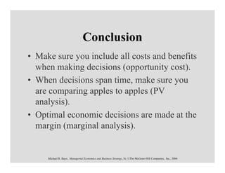 Conclusion
• Make sure you include all costs and benefits
  when making decisions (opportunity cost).
• When decisions span time, make sure you
  are comparing apples to apples (PV
  analysis).
• Optimal economic decisions are made at the
  margin (marginal analysis).


     Michael R. Baye, Managerial Economics and Business Strategy, 5e. ©The McGraw-Hill Companies, Inc., 2006
 