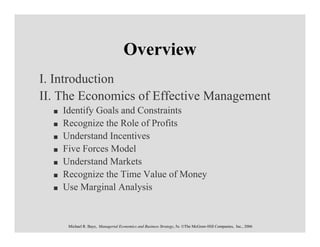 Overview
I. Introduction
II. The Economics of Effective Management
    Identify Goals and Constraints
    Recognize the Role of Profits
    Understand Incentives
    Five Forces Model
    Understand Markets
    Recognize the Time Value of Money
    Use Marginal Analysis


     Michael R. Baye, Managerial Economics and Business Strategy, 5e. ©The McGraw-Hill Companies, Inc., 2006
 