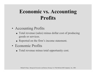 Economic vs. Accounting
           Profits
• Accounting Profits
    Total revenue (sales) minus dollar cost of producing
    goods or services.
    Reported on the firm’s income statement.
• Economic Profits
    Total revenue minus total opportunity cost.




     Michael R. Baye, Managerial Economics and Business Strategy, 5e. ©The McGraw-Hill Companies, Inc., 2006
 