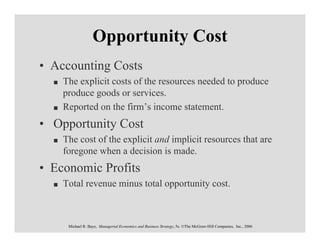 Opportunity Cost
• Accounting Costs
    The explicit costs of the resources needed to produce
    produce goods or services.
    Reported on the firm’s income statement.
• Opportunity Cost
    The cost of the explicit and implicit resources that are
    foregone when a decision is made.
• Economic Profits
    Total revenue minus total opportunity cost.



     Michael R. Baye, Managerial Economics and Business Strategy, 5e. ©The McGraw-Hill Companies, Inc., 2006
 