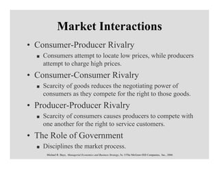 Market Interactions
• Consumer-Producer Rivalry
    Consumers attempt to locate low prices, while producers
    attempt to charge high prices.
• Consumer-Consumer Rivalry
    Scarcity of goods reduces the negotiating power of
    consumers as they compete for the right to those goods.
• Producer-Producer Rivalry
    Scarcity of consumers causes producers to compete with
    one another for the right to service customers.
• The Role of Government
    Disciplines the market process.
     Michael R. Baye, Managerial Economics and Business Strategy, 5e. ©The McGraw-Hill Companies, Inc., 2006
 