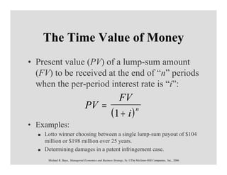 The Time Value of Money
• Present value (PV) of a lump-sum amount
  (FV) to be received at the end of “n” periods
  when the per-period interest rate is “i”:
                                                            FV
                                 PV =
                                                      (1 + i )           n

• Examples:
    Lotto winner choosing between a single lump-sum payout of $104
    million or $198 million over 25 years.
    Determining damages in a patent infringement case.
     Michael R. Baye, Managerial Economics and Business Strategy, 5e. ©The McGraw-Hill Companies, Inc., 2006
 