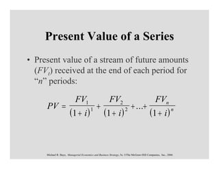Present Value of a Series
• Present value of a stream of future amounts
  (FVt) received at the end of each period for
  “n” periods:

                            FV1                         FV2                                  FVn
     PV =                                    +                           + ...+
                       (1 + i )         1
                                                   (1 + i )         2
                                                                                         (1 + i )         n




     Michael R. Baye, Managerial Economics and Business Strategy, 5e. ©The McGraw-Hill Companies, Inc., 2006
 