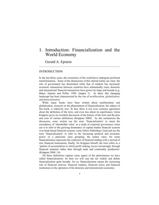 1. Introduction: Financialization and the
   World Economy
      Gerald A. Epstein
______________________________________________________________

INTRODUCTION
In the last thirty years, the economies of the world have undergone profound
transformations. Some of the dimensions of this altered reality are clear: the
role of government has diminished while that of markets has increased;
economic transactions between countries have substantially risen; domestic
and international financial transactions have grown by leaps and bounds (e.g.
Baker, Epstein and Pollin, 1998: chapter 1). In short, this changing
landscape has been characterized by the rise of neoliberalism, globalization,
and financialization.
   While many books have been written about neoliberalism and
globalization, research on the phenomenon of financialization, the subject of
this book, is relatively new. In fact, there is not even common agreement
about the definition of the term, and even less about its significance. Greta
Krippner gives an excellent discussion of the history of the term and the pros
and cons of various definitions (Krippner 2004). As she summarizes the
discussion, some writers use the term ‘financialization’ to mean the
ascendancy of ‘shareholder value’ as a mode of corporate governance; some
use it to refer to the growing dominance of capital market financial systems
over bank-based financial systems; some follow Hilferding’s lead and use the
term ‘financialization’ to refer to the increasing political and economic
power of a particular class grouping: the rentier class; for some
financialization represents the explosion of financial trading with a myriad of
new financial instruments; finally, for Krippner herself, the term refers to a
‘pattern of accumulation in which profit making occurs increasingly through
financial channels rather than through trade and commodity production’
(Krippner 2004: 14).
   All these definitions capture some aspect of the phenomenon we have
called financialization. So here we will cast the net widely and define
financialization quite broadly: for us, financialization means the increasing
role of financial motives, financial markets, financial actors and financial
institutions in the operation of the domestic and international economies.

                                      3
 