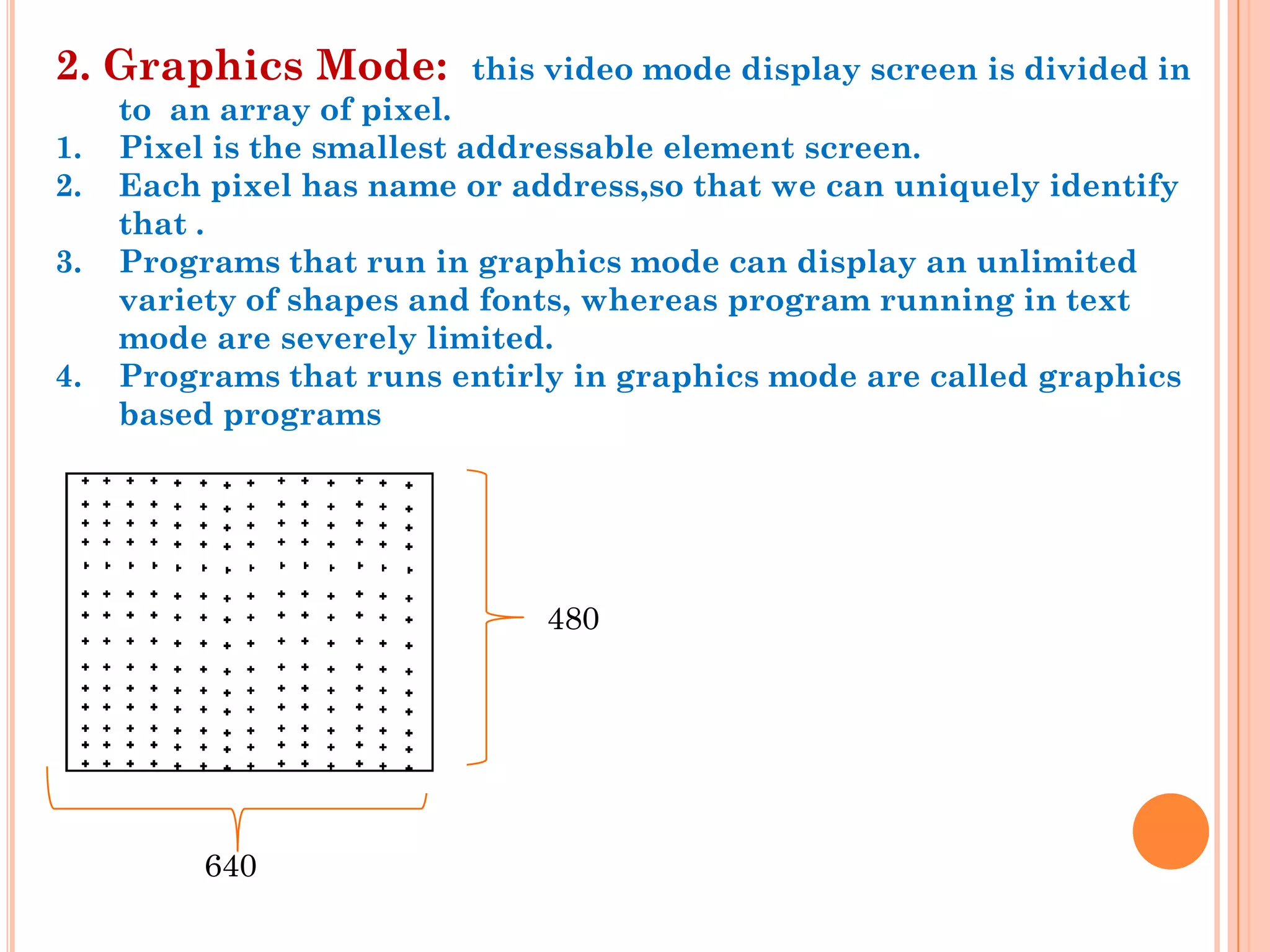 2. Graphics Mode:        this video mode display screen is divided in
     to an array of pixel.
1.   Pixel is the smallest addressable element screen.
2.   Each pixel has name or address,so that we can uniquely identify
     that .
3.   Programs that run in graphics mode can display an unlimited
     variety of shapes and fonts, whereas program running in text
     mode are severely limited.
4.   Programs that runs entirly in graphics mode are called graphics
     based programs




                              480




          640
 