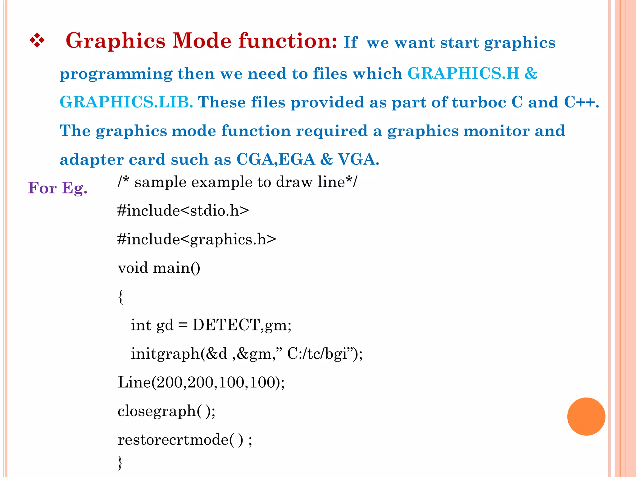  Graphics Mode function: If                     we want start graphics
   programming then we need to files which GRAPHICS.H &
   GRAPHICS.LIB. These files provided as part of turboc C and C++.
   The graphics mode function required a graphics monitor and
    adapter card such as CGA,EGA & VGA.
For Eg.   /* sample example to draw line*/
          #include<stdio.h>
          #include<graphics.h>
          void main()
          {
              int gd = DETECT,gm;
              initgraph(&d ,&gm,” C:/tc/bgi”);
          Line(200,200,100,100);
          closegraph( );
          restorecrtmode( ) ;
          }
 