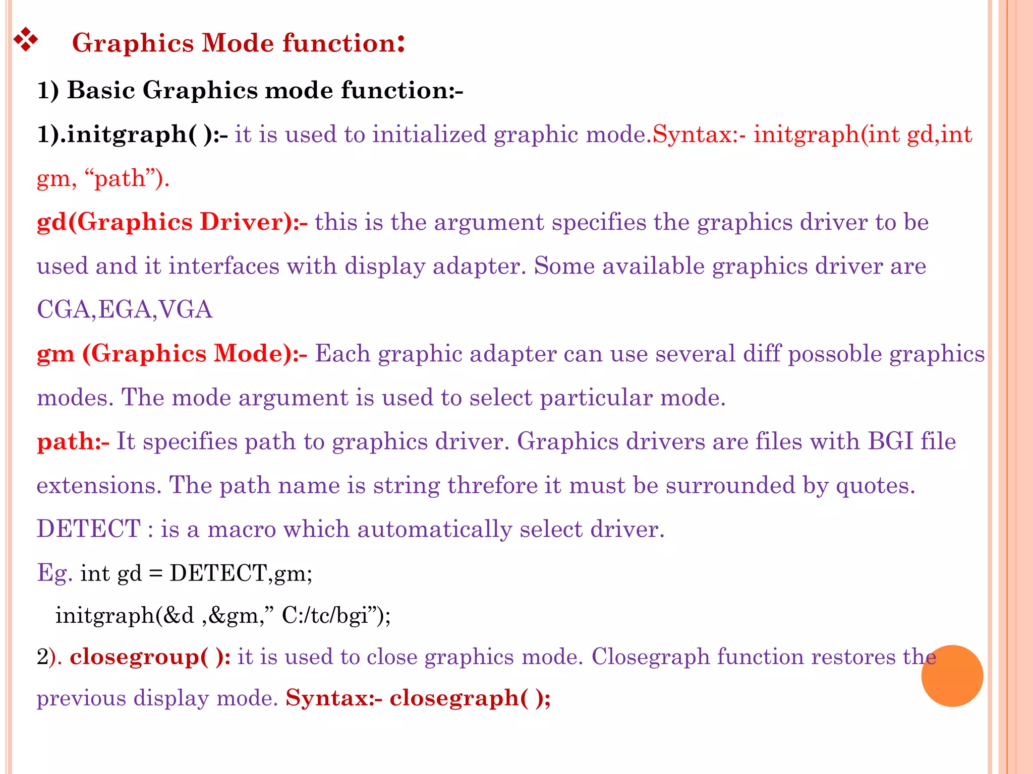     Graphics Mode function:
1) Basic Graphics mode function:-
1).initgraph( ):- it is used to initialized graphic mode.Syntax:- initgraph(int gd,int
gm, “path”).
gd(Graphics Driver):- this is the argument specifies the graphics driver to be
used and it interfaces with display adapter. Some available graphics driver are
CGA,EGA,VGA
gm (Graphics Mode):- Each graphic adapter can use several diff possoble graphics
modes. The mode argument is used to select particular mode.
path:- It specifies path to graphics driver. Graphics drivers are files with BGI file
extensions. The path name is string threfore it must be surrounded by quotes.
DETECT : is a macro which automatically select driver.
Eg. int gd = DETECT,gm;
    initgraph(&d ,&gm,” C:/tc/bgi”);
2). closegroup( ): it is used to close graphics mode. Closegraph function restores the
previous display mode. Syntax:- closegraph( );
 
